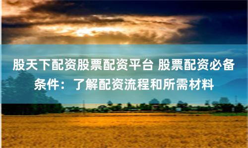 股天下配資股票配資平臺 股票配資必備條件：了解配資流程和所需材料