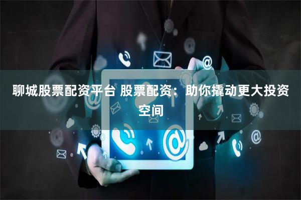 聊城股票配資平臺 股票配資：助你撬動更大投資空間