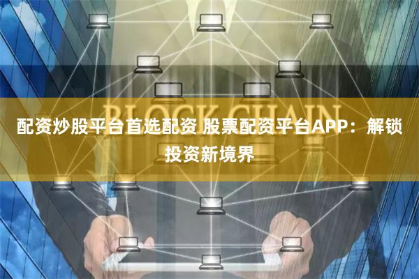 配資炒股平臺首選配資 股票配資平臺APP：解鎖投資新境界