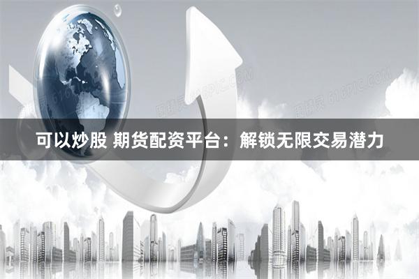 可以炒股 期貨配資平臺：解鎖無限交易潛力