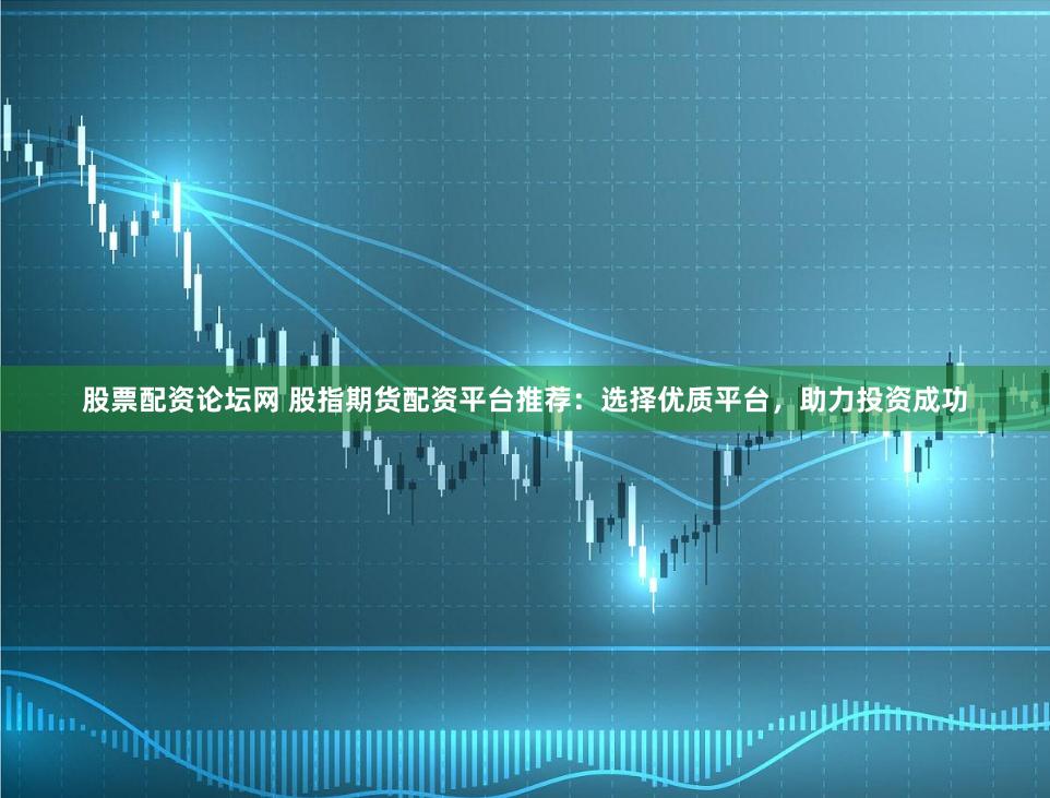 股票配資論壇網 股指期貨配資平臺推薦：選擇優質平臺，助力投資成功