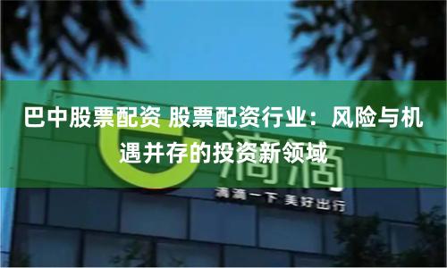 巴中股票配資 股票配資行業(yè)：風(fēng)險(xiǎn)與機(jī)遇并存的投資新領(lǐng)域