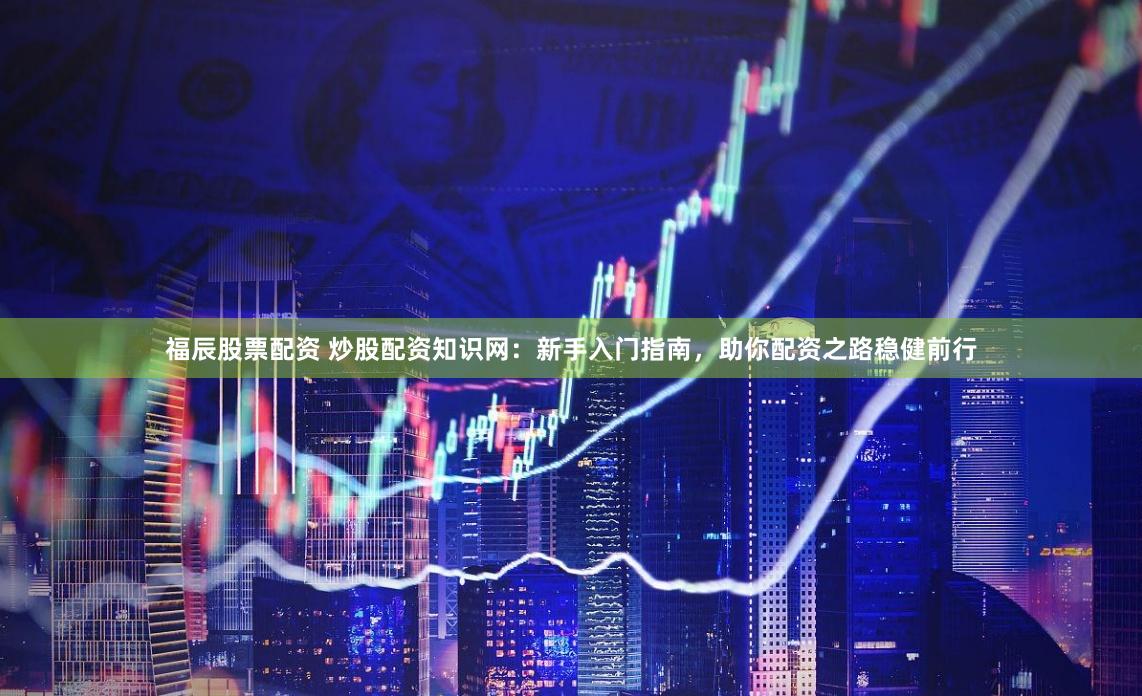 福辰股票配資 炒股配資知識網：新手入門指南，助你配資之路穩健前行