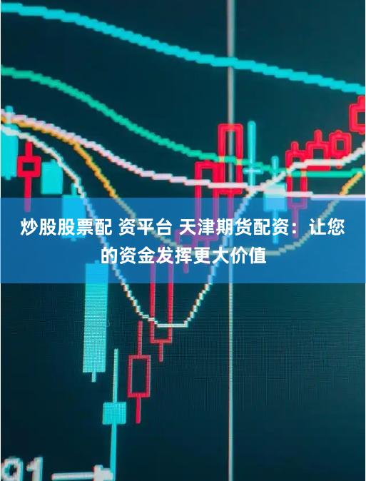 炒股股票配 資平臺 天津期貨配資:讓您的資金發揮更大價值